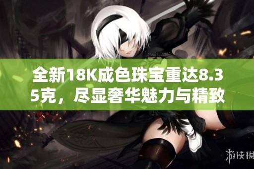 全新18K成色珠宝重达8.35克，尽显奢华魅力与精致工艺