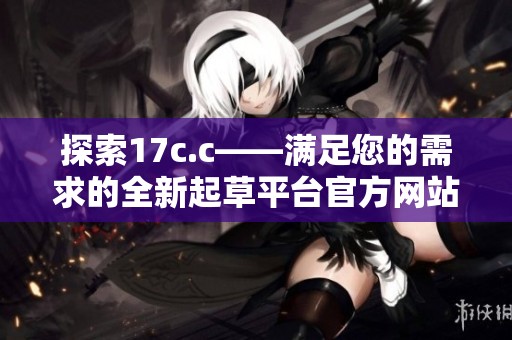 探索17c.c——满足您的需求的全新起草平台官方网站