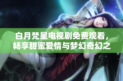 白月梵星电视剧免费观看，畅享甜蜜爱情与梦幻奇幻之旅