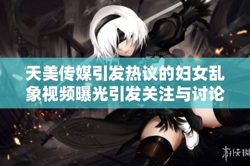 天美传媒引发热议的妇女乱象视频曝光引发关注与讨论