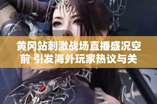 黄冈站刺激战场直播盛况空前 引发海外玩家热议与关注