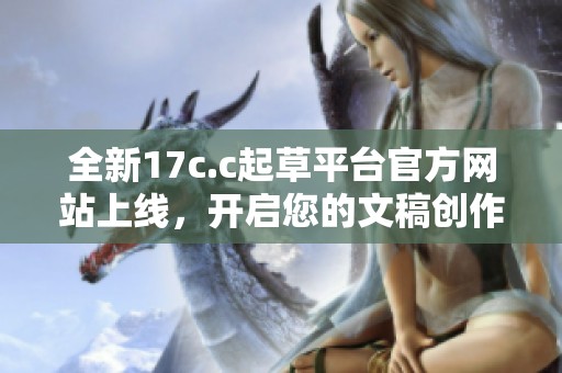 全新17c.c起草平台官方网站上线，开启您的文稿创作新体验