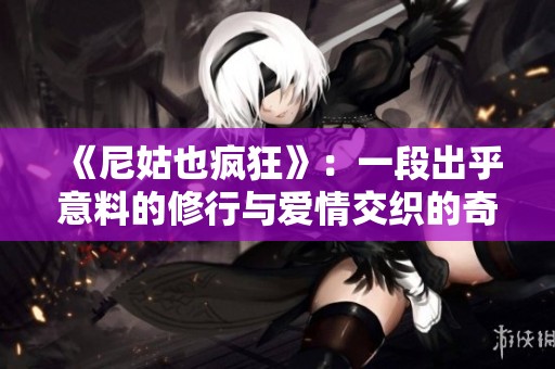 《尼姑也疯狂》：一段出乎意料的修行与爱情交织的奇幻旅程