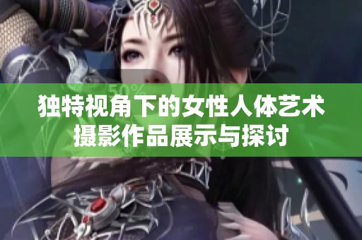 独特视角下的女性人体艺术摄影作品展示与探讨