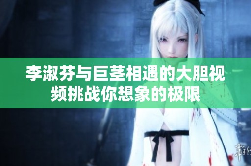 李淑芬与巨茎相遇的大胆视频挑战你想象的极限