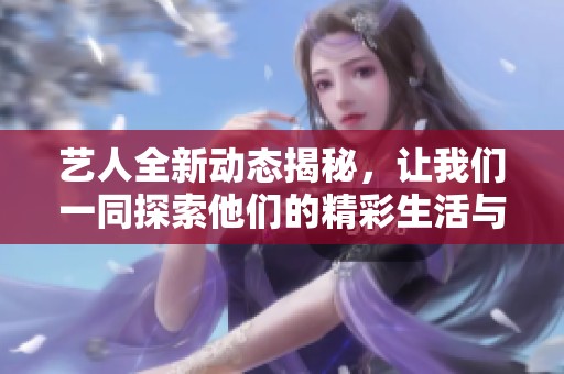 艺人全新动态揭秘，让我们一同探索他们的精彩生活与最新发展