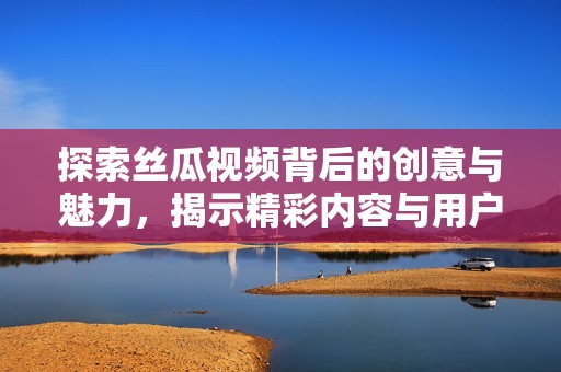 探索丝瓜视频背后的创意与魅力，揭示精彩内容与用户体验