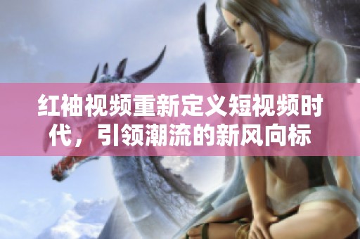 红袖视频重新定义短视频时代，引领潮流的新风向标