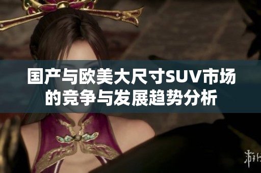 国产与欧美大尺寸SUV市场的竞争与发展趋势分析