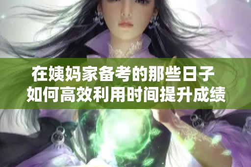 在姨妈家备考的那些日子 如何高效利用时间提升成绩