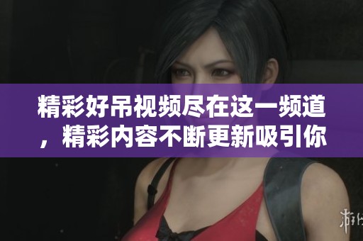 精彩好吊视频尽在这一频道，精彩内容不断更新吸引你的眼球