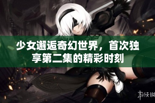 少女邂逅奇幻世界，首次独享第二集的精彩时刻