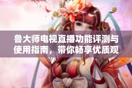 鲁大师电视直播功能评测与使用指南，带你畅享优质观影体验