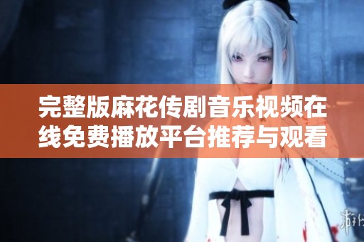 完整版麻花传剧音乐视频在线免费播放平台推荐与观看技巧分享