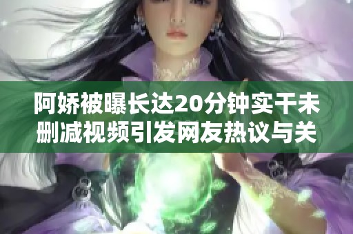 阿娇被曝长达20分钟实干未删减视频引发网友热议与关注