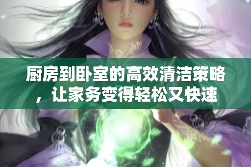 厨房到卧室的高效清洁策略，让家务变得轻松又快速